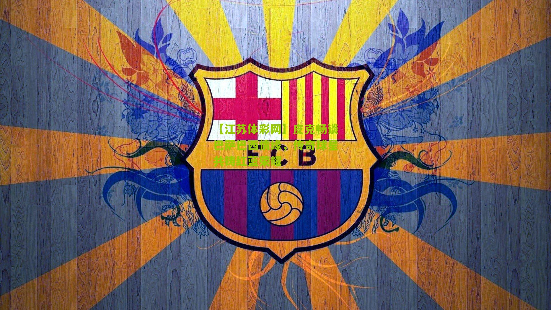 皮克畅谈巴萨巴西情缘，传奇球星共铸红蓝荣耀