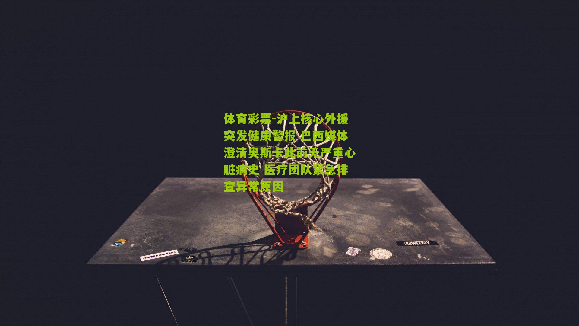 沪上核心外援突发健康警报 巴西媒体澄清奥斯卡此前无严重心脏病史 医疗团队紧急排查异常原因